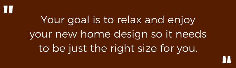 Your goal is to relax and enjoy your new home design so it needs to be just the right size for you.